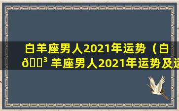 白羊座男人2021年运势（白 🐳 羊座男人2021年运势及运程）